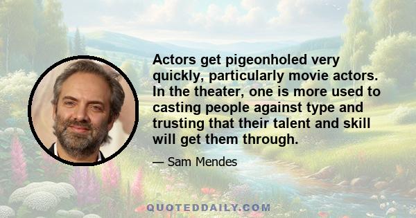 Actors get pigeonholed very quickly, particularly movie actors. In the theater, one is more used to casting people against type and trusting that their talent and skill will get them through.