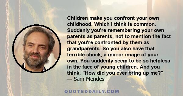 Children make you confront your own childhood. Which I think is common. Suddenly you're remembering your own parents as parents, not to mention the fact that you're confronted by them as grandparents. So you also have