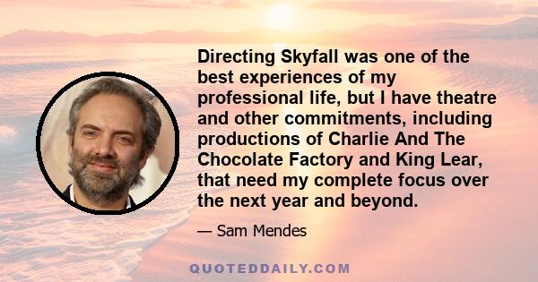 Directing Skyfall was one of the best experiences of my professional life, but I have theatre and other commitments, including productions of Charlie And The Chocolate Factory and King Lear, that need my complete focus