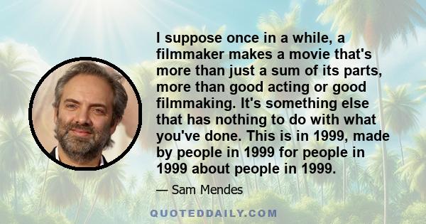 I suppose once in a while, a filmmaker makes a movie that's more than just a sum of its parts, more than good acting or good filmmaking. It's something else that has nothing to do with what you've done. This is in 1999, 