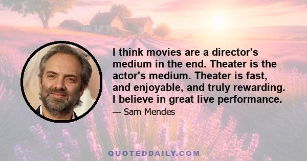 I think movies are a director's medium in the end. Theater is the actor's medium. Theater is fast, and enjoyable, and truly rewarding. I believe in great live performance.