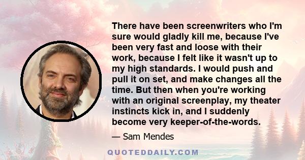 There have been screenwriters who I'm sure would gladly kill me, because I've been very fast and loose with their work, because I felt like it wasn't up to my high standards. I would push and pull it on set, and make