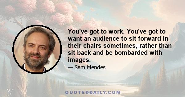 You've got to work. You've got to want an audience to sit forward in their chairs sometimes, rather than sit back and be bombarded with images.