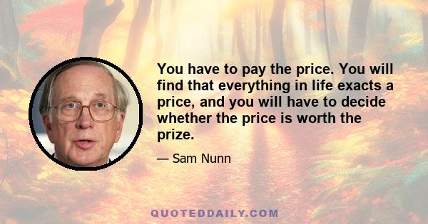 You have to pay the price. You will find that everything in life exacts a price, and you will have to decide whether the price is worth the prize.