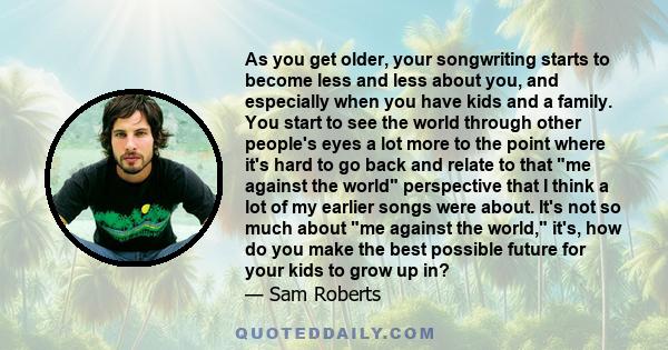 As you get older, your songwriting starts to become less and less about you, and especially when you have kids and a family. You start to see the world through other people's eyes a lot more to the point where it's hard 