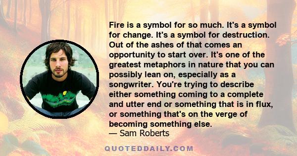 Fire is a symbol for so much. It's a symbol for change. It's a symbol for destruction. Out of the ashes of that comes an opportunity to start over. It's one of the greatest metaphors in nature that you can possibly lean 