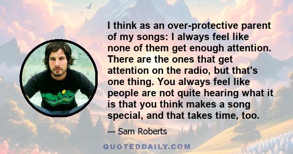 I think as an over-protective parent of my songs: I always feel like none of them get enough attention. There are the ones that get attention on the radio, but that's one thing. You always feel like people are not quite 