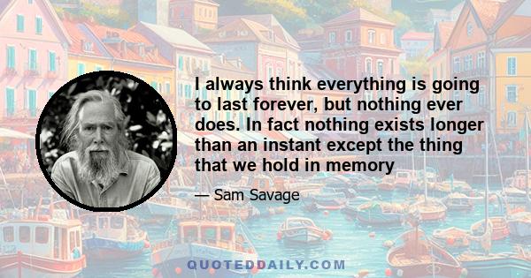 I always think everything is going to last forever, but nothing ever does. In fact nothing exists longer than an instant except the thing that we hold in memory