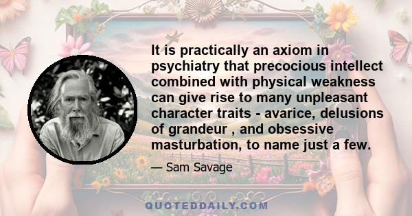 It is practically an axiom in psychiatry that precocious intellect combined with physical weakness can give rise to many unpleasant character traits - avarice, delusions of grandeur , and obsessive masturbation, to name 