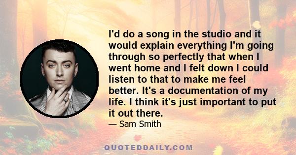 I'd do a song in the studio and it would explain everything I'm going through so perfectly that when I went home and I felt down I could listen to that to make me feel better. It's a documentation of my life. I think