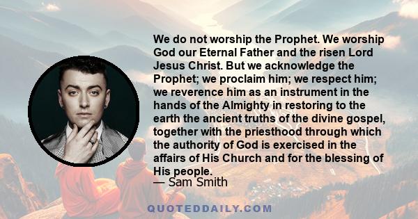 We do not worship the Prophet. We worship God our Eternal Father and the risen Lord Jesus Christ. But we acknowledge the Prophet; we proclaim him; we respect him; we reverence him as an instrument in the hands of the