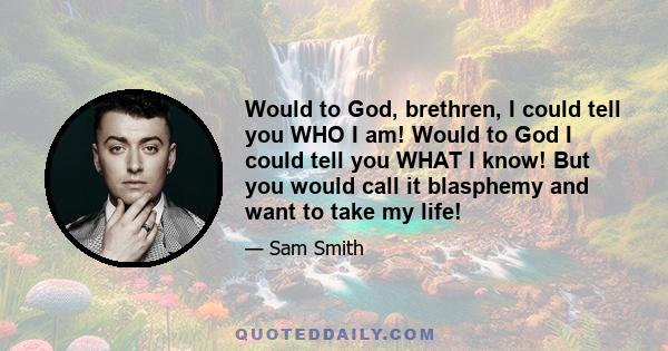 Would to God, brethren, I could tell you WHO I am! Would to God I could tell you WHAT I know! But you would call it blasphemy and want to take my life!