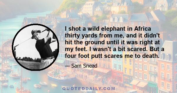 I shot a wild elephant in Africa thirty yards from me, and it didn't hit the ground until it was right at my feet. I wasn't a bit scared. But a four foot putt scares me to death.