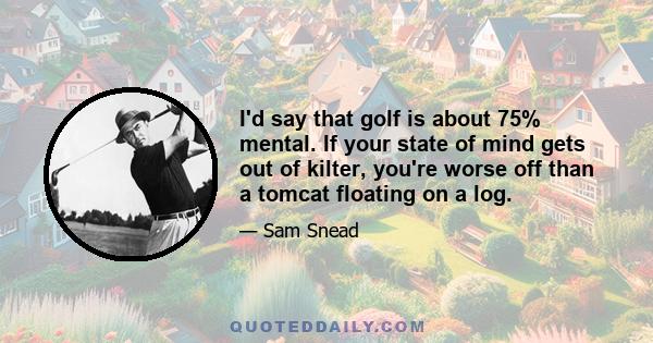 I'd say that golf is about 75% mental. If your state of mind gets out of kilter, you're worse off than a tomcat floating on a log.