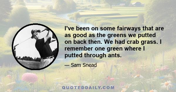 I've been on some fairways that are as good as the greens we putted on back then. We had crab grass. I remember one green where I putted through ants.