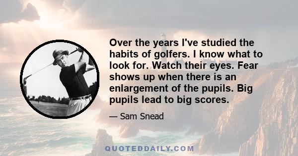 Over the years I've studied the habits of golfers. I know what to look for. Watch their eyes. Fear shows up when there is an enlargement of the pupils. Big pupils lead to big scores.