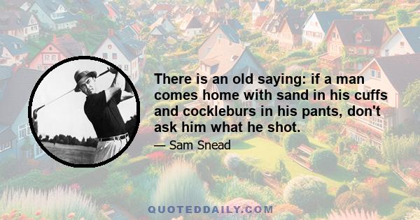 There is an old saying: if a man comes home with sand in his cuffs and cockleburs in his pants, don't ask him what he shot.