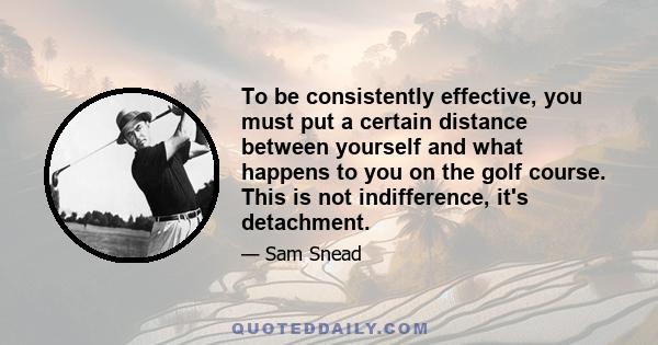 To be consistently effective, you must put a certain distance between yourself and what happens to you on the golf course. This is not indifference, it's detachment.