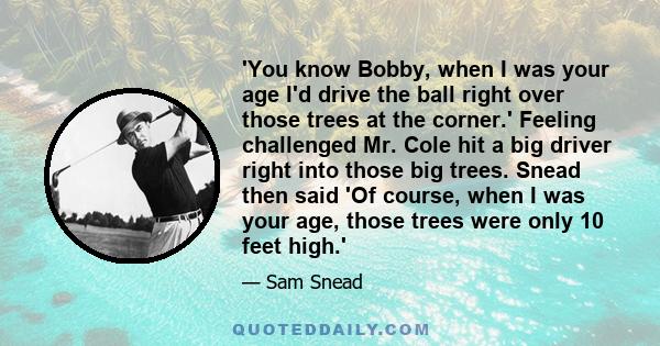 'You know Bobby, when I was your age I'd drive the ball right over those trees at the corner.' Feeling challenged Mr. Cole hit a big driver right into those big trees. Snead then said 'Of course, when I was your age,