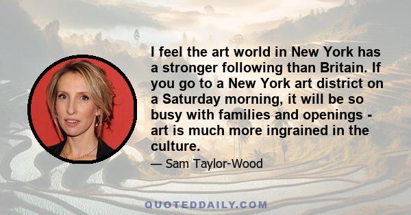 I feel the art world in New York has a stronger following than Britain. If you go to a New York art district on a Saturday morning, it will be so busy with families and openings - art is much more ingrained in the