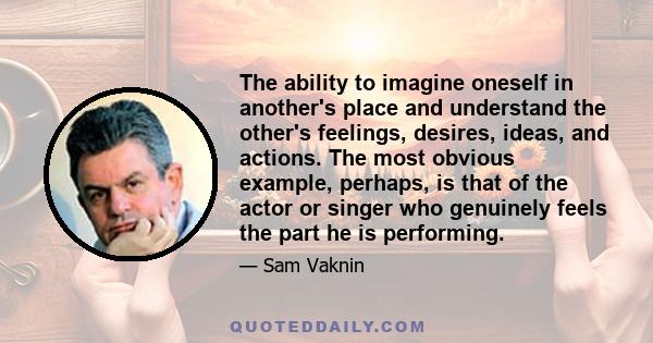 The ability to imagine oneself in another's place and understand the other's feelings, desires, ideas, and actions. The most obvious example, perhaps, is that of the actor or singer who genuinely feels the part he is