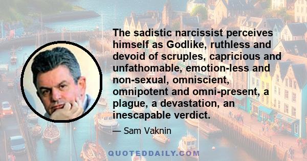 The sadistic narcissist perceives himself as Godlike, ruthless and devoid of scruples, capricious and unfathomable, emotion-less and non-sexual, omniscient, omnipotent and omni-present, a plague, a devastation, an