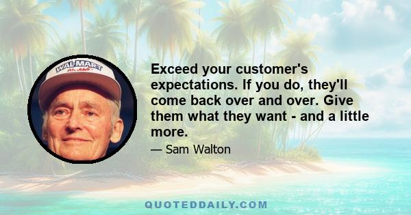 Exceed your customer's expectations. If you do, they'll come back over and over. Give them what they want - and a little more.