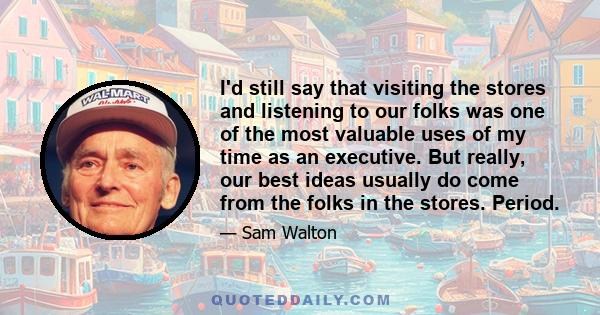 I'd still say that visiting the stores and listening to our folks was one of the most valuable uses of my time as an executive. But really, our best ideas usually do come from the folks in the stores. Period.