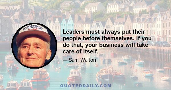 Leaders must always put their people before themselves. If you do that, your business will take care of itself.