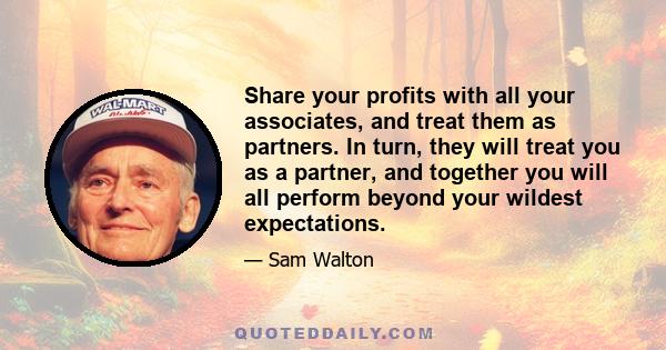 Share your profits with all your associates, and treat them as partners. In turn, they will treat you as a partner, and together you will all perform beyond your wildest expectations.