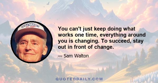 You can't just keep doing what works one time, everything around you is changing. To succeed, stay out in front of change.