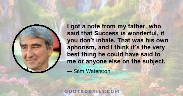 I got a note from my father, who said that Success is wonderful, if you don't inhale. That was his own aphorism, and I think it's the very best thing he could have said to me or anyone else on the subject.