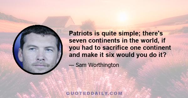 Patriots is quite simple; there's seven continents in the world, if you had to sacrifice one continent and make it six would you do it?