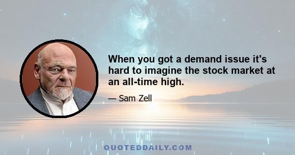 When you got a demand issue it's hard to imagine the stock market at an all-time high.