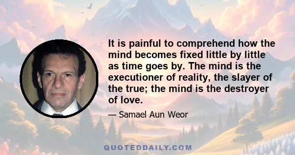 It is painful to comprehend how the mind becomes fixed little by little as time goes by. The mind is the executioner of reality, the slayer of the true; the mind is the destroyer of love.