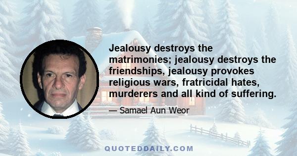 Jealousy destroys the matrimonies; jealousy destroys the friendships, jealousy provokes religious wars, fratricidal hates, murderers and all kind of suffering.