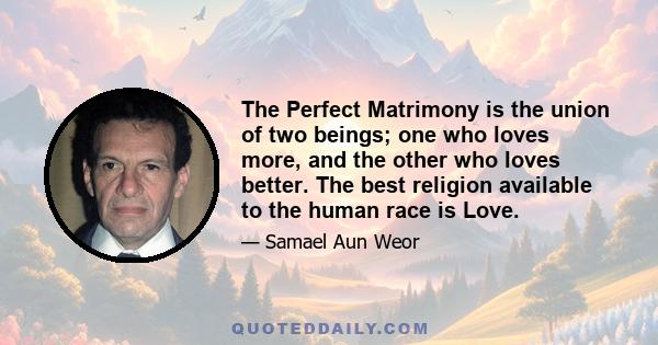 The Perfect Matrimony is the union of two beings; one who loves more, and the other who loves better. The best religion available to the human race is Love.