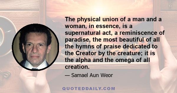 The physical union of a man and a woman, in essence, is a supernatural act, a reminiscence of paradise, the most beautiful of all the hymns of praise dedicated to the Creator by the creature; it is the alpha and the