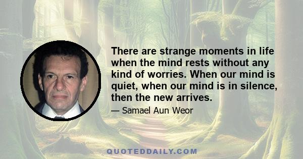 There are strange moments in life when the mind rests without any kind of worries. When our mind is quiet, when our mind is in silence, then the new arrives.