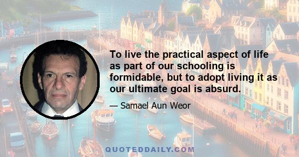 To live the practical aspect of life as part of our schooling is formidable, but to adopt living it as our ultimate goal is absurd.