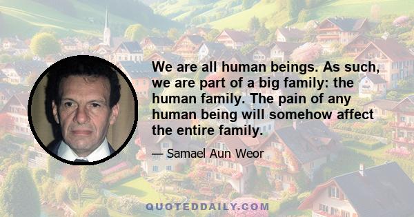 We are all human beings. As such, we are part of a big family: the human family. The pain of any human being will somehow affect the entire family.