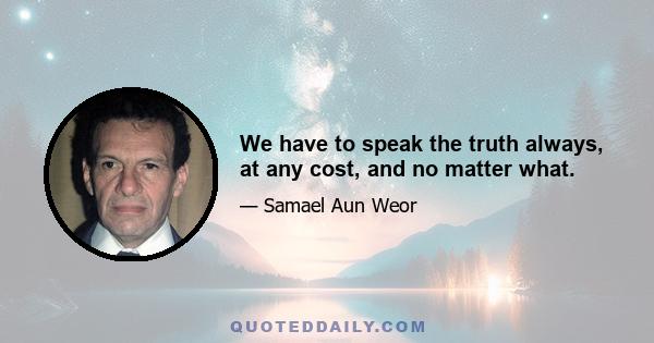 We have to speak the truth always, at any cost, and no matter what.