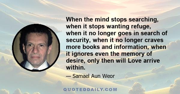 When the mind stops searching, when it stops wanting refuge, when it no longer goes in search of security, when it no longer craves more books and information, when it ignores even the memory of desire, only then will