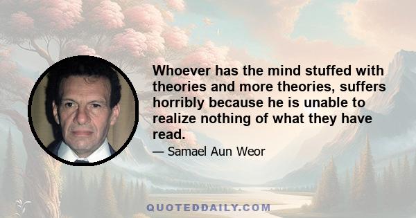 Whoever has the mind stuffed with theories and more theories, suffers horribly because he is unable to realize nothing of what they have read.