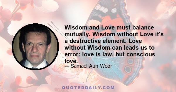 Wisdom and Love must balance mutually. Wisdom without Love it's a destructive element. Love without Wisdom can leads us to error: love is law, but conscious love.