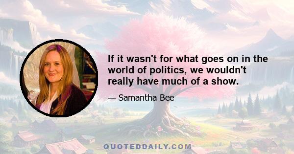 If it wasn't for what goes on in the world of politics, we wouldn't really have much of a show.
