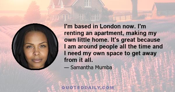 I'm based in London now. I'm renting an apartment, making my own little home. It's great because I am around people all the time and I need my own space to get away from it all.