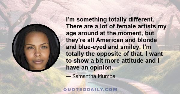 I'm something totally different. There are a lot of female artists my age around at the moment, but they're all American and blonde and blue-eyed and smiley. I'm totally the opposite of that. I want to show a bit more