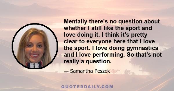 Mentally there's no question about whether I still like the sport and love doing it. I think it's pretty clear to everyone here that I love the sport. I love doing gymnastics and I love performing. So that's not really