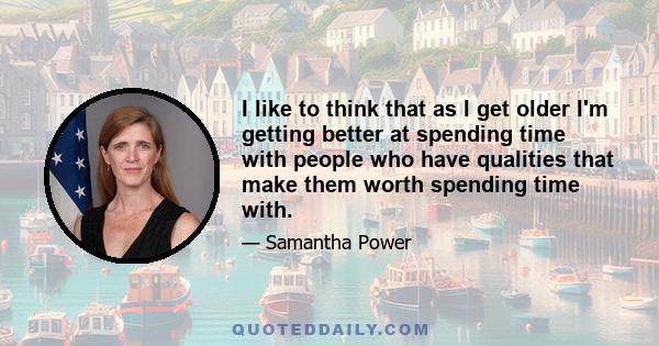 I like to think that as I get older I'm getting better at spending time with people who have qualities that make them worth spending time with.